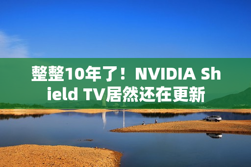 整整10年了！NVIDIA Shield TV居然还在更新