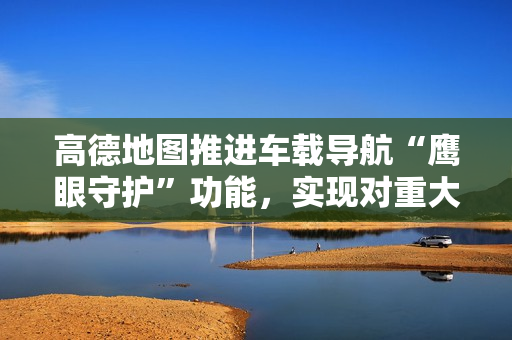 高德地图推进车载导航“鹰眼守护”功能，实现对重大道路异常事件秒级预警