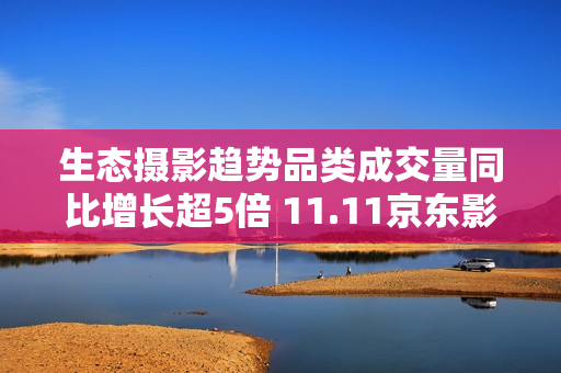 生态摄影趋势品类成交量同比增长超5倍 11.11京东影像大赛驱动品牌增长