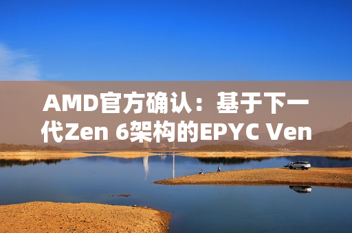 AMD官方确认：基于下一代Zen 6架构的EPYC Venice CPU性能提升70%！