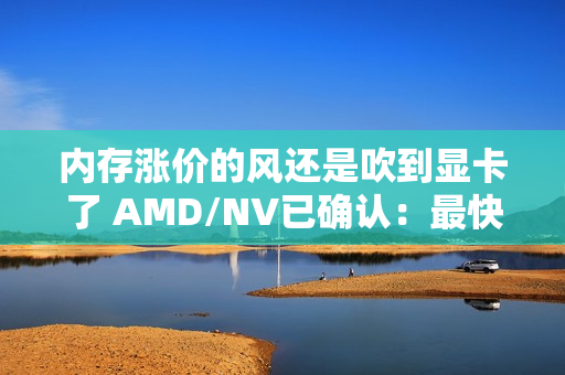 内存涨价的风还是吹到显卡了 AMD/NV已确认：最快下月动手