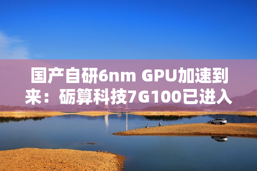 国产自研6nm GPU加速到来：砺算科技7G100已进入客户测试阶段