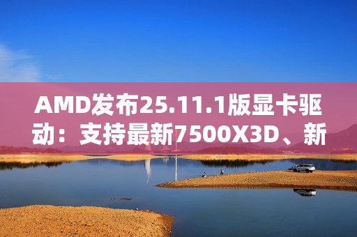 AMD发布25.11.1版显卡驱动：支持最新7500X3D、新增三款游戏
