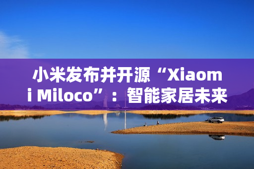 小米发布并开源“Xiaomi Miloco”：智能家居未来探索方案
