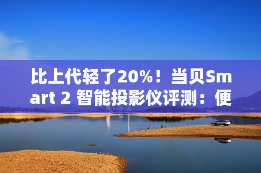 比上代轻了20%！当贝Smart 2 智能投影仪评测：便携画质王者