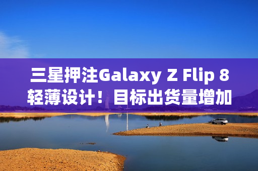 三星押注Galaxy Z Flip 8轻薄设计！目标出货量增加10%