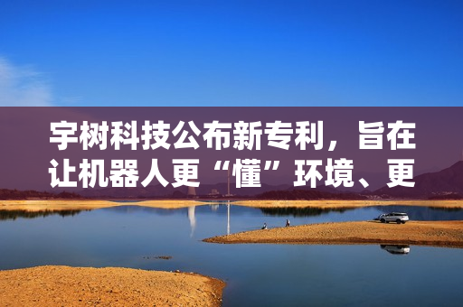 宇树科技公布新专利，旨在让机器人更“懂”环境、更智能