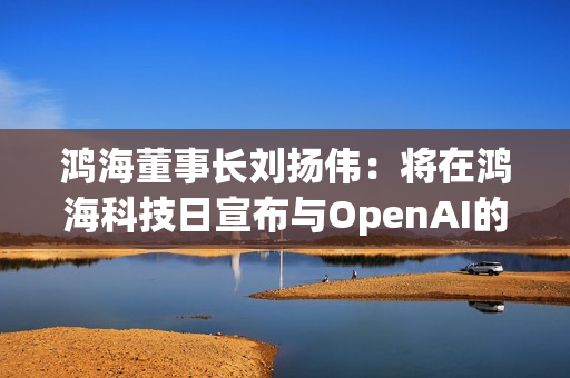 鸿海董事长刘扬伟：将在鸿海科技日宣布与OpenAI的合作