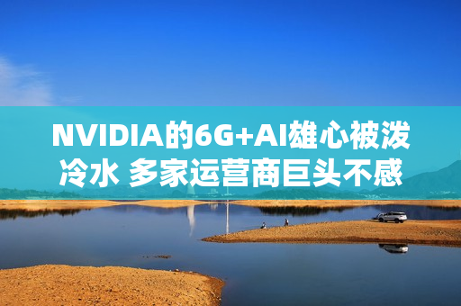 NVIDIA的6G+AI雄心被泼冷水 多家运营商巨头不感兴趣