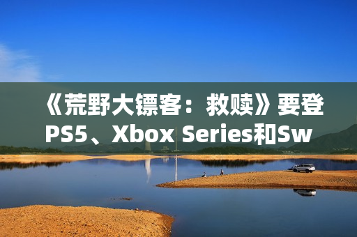 《荒野大镖客：救赎》要登PS5、Xbox Series和Switch 2