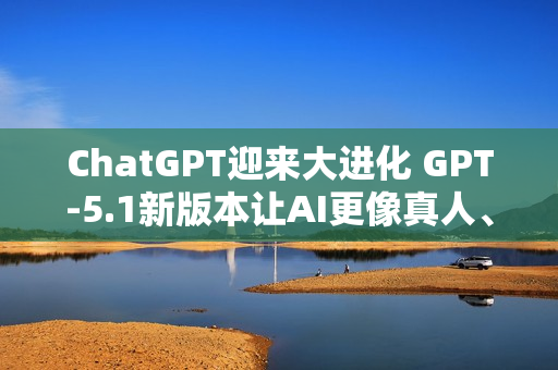 ChatGPT迎来大进化 GPT-5.1新版本让AI更像真人、更懂你