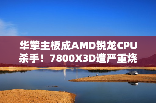 华擎主板成AMD锐龙CPU杀手！7800X3D遭严重烧毁：第一次见CPU鼓包