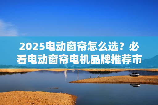 2025电动窗帘怎么选？必看电动窗帘电机品牌推荐市场分析报告！