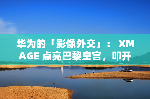 华为的「影像外交」： XMAGE 点亮巴黎皇宫，叩开全球市场大门!