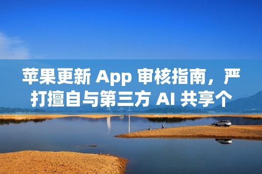 苹果更新 App 审核指南,严打擅自与第三方 AI 共享个人数据的应用 苹果更新 App 审核指南,严打擅自与第三方 AI 共享个人数据的应用