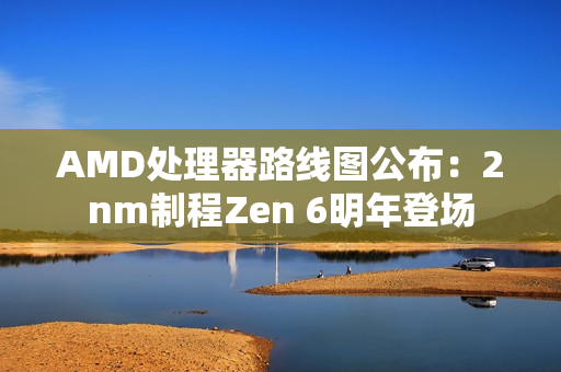 AMD处理器路线图公布：2nm制程Zen 6明年登场