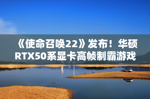 《使命召唤22》发布！华硕RTX50系显卡高帧制霸游戏战场