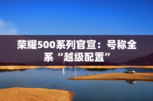 荣耀500系列官宣：号称全系“越级配置”