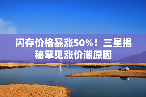 闪存价格暴涨50%!三星揭秘罕见涨价潮原因 闪存价格暴涨50%!三星揭秘罕见涨价潮原因