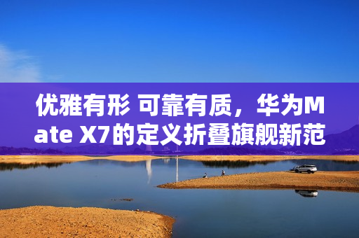 优雅有形 可靠有质，华为Mate X7的定义折叠旗舰新范式