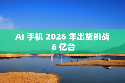 AI 手机 2026 年出货挑战 6 亿台