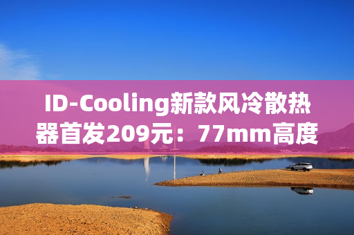 ID-Cooling新款风冷散热器首发209元：77mm高度 自研六热管