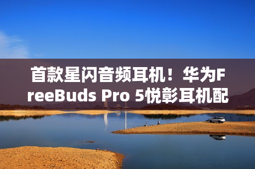 首款星闪音频耳机！华为FreeBuds Pro 5悦彰耳机配置价格公布：1449元