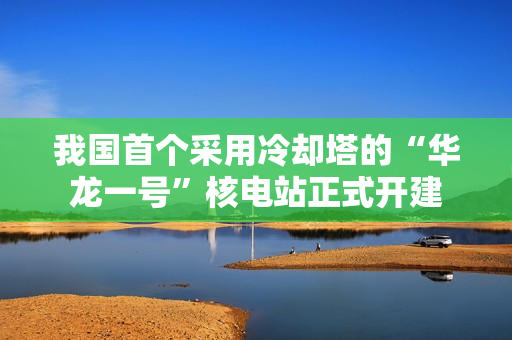 我国首个采用冷却塔的“华龙一号”核电站正式开建