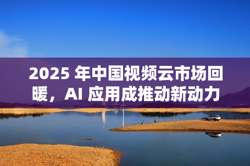 2025 年中国视频云市场回暖，AI 应用成推动新动力