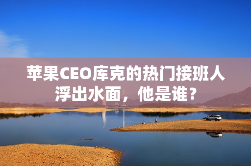 苹果CEO库克的热门接班人浮出水面，他是谁？