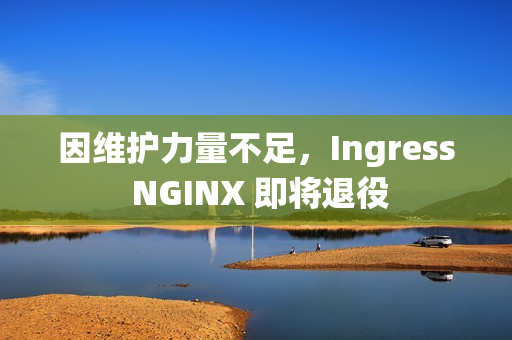 因维护力量不足,Ingress NGINX 即将退役 因维护力量不足,Ingress NGINX 即将退役