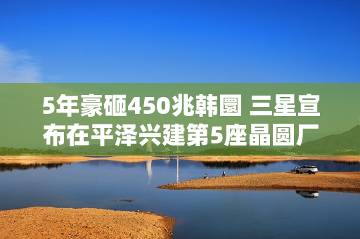 5年豪砸450兆韩圜 三星宣布在平泽兴建第5座晶圆厂 5年豪砸450兆韩圜 三星宣布在平泽兴建第5座晶圆厂