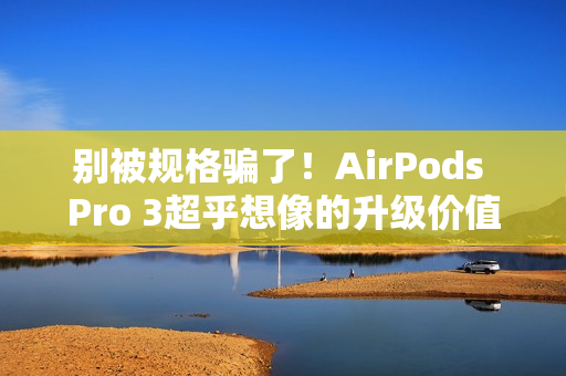 别被规格骗了！AirPods Pro 3超乎想像的升级价值 关键在「配戴体验」