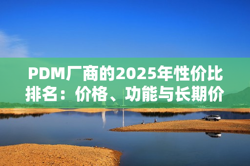 PDM厂商的2025年性价比排名：价格、功能与长期价值的综合对比