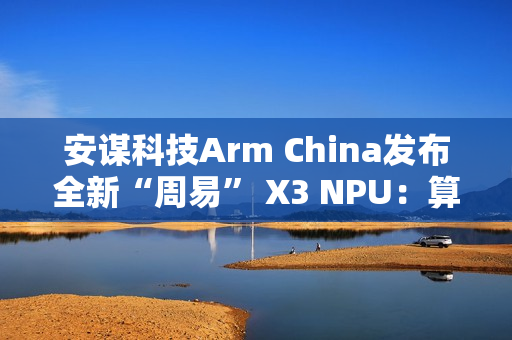 安谋科技Arm China发布全新“周易” X3 NPU：算力高达80 FP8 TFLOPS