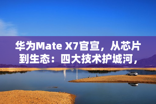 华为Mate X7官宣，从芯片到生态：四大技术护城河，改写高端手机规则
