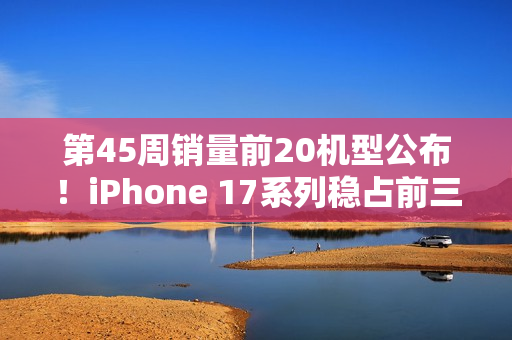 第45周销量前20机型公布！iPhone 17系列稳占前三