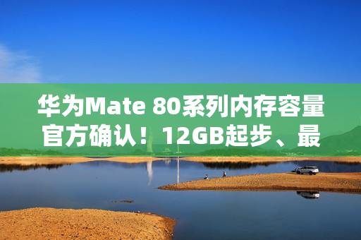 华为Mate 80系列内存容量官方确认！12GB起步、最大20GB