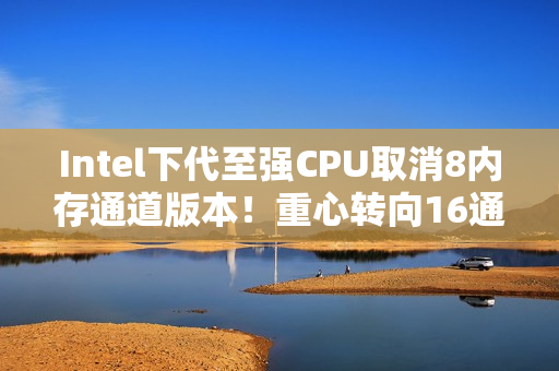 Intel下代至强CPU取消8内存通道版本！重心转向16通道