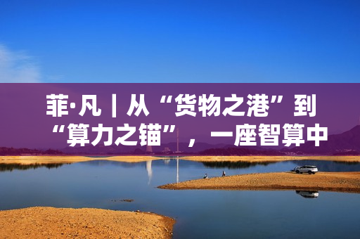 菲·凡|从“货物之港”到“算力之锚”,一座智算中心与数字丝路的时代交响 菲·凡|从“货物之港”到“算力之锚”,一座智算中心与数字丝路的时代交响
