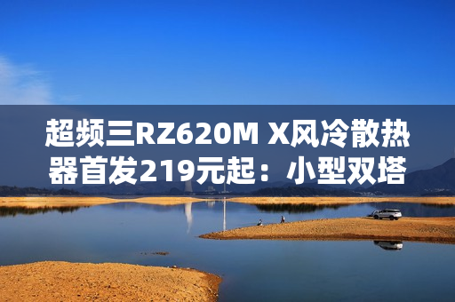 超频三RZ620M X风冷散热器首发219元起：小型双塔设计 三角散热鳍片
