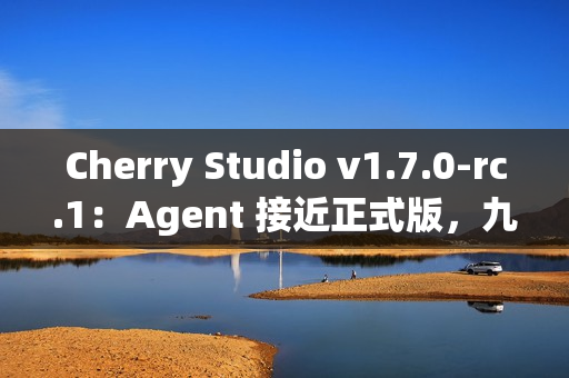 Cherry Studio v1.7.0-rc.1：Agent 接近正式版，九款顶级 Agent 模型免费畅玩