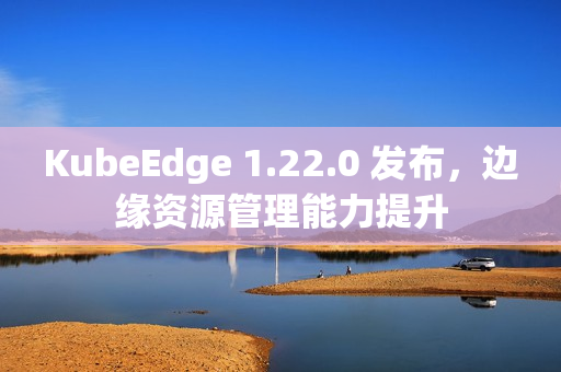 KubeEdge 1.22.0 发布，边缘资源管理能力提升