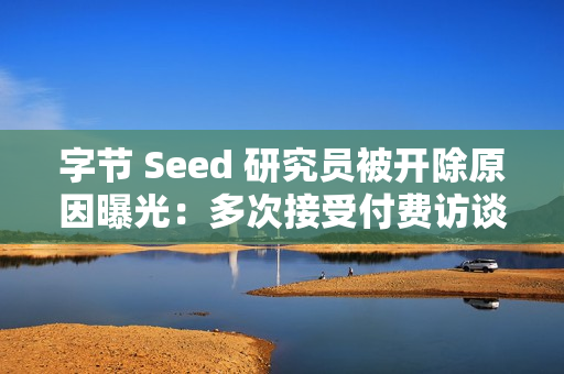 字节 Seed 研究员被开除原因曝光：多次接受付费访谈泄密