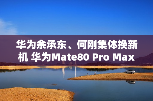 华为余承东、何刚集体换新机 华为Mate80 Pro Max亮相