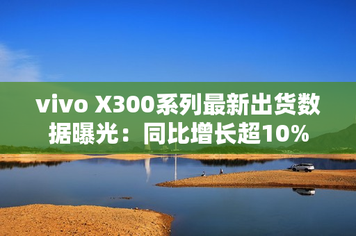 vivo X300系列最新出货数据曝光：同比增长超10%