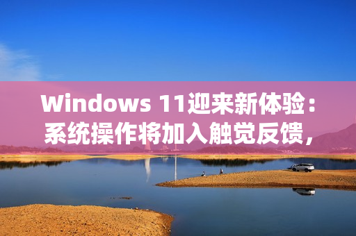 Windows 11迎来新体验：系统操作将加入触觉反馈，强度可自定义
