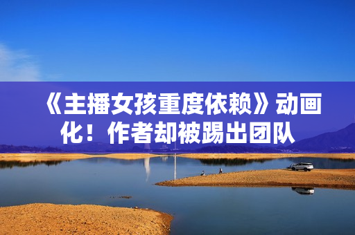 《主播女孩重度依赖》动画化！作者却被踢出团队