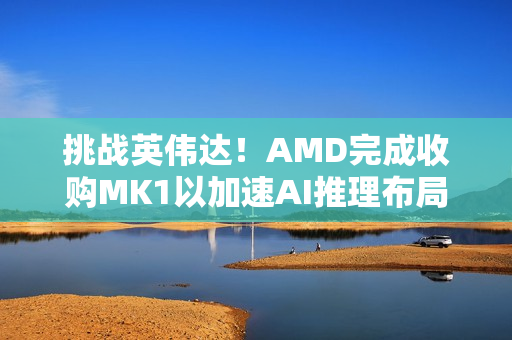 挑战英伟达！AMD完成收购MK1以加速AI推理布局