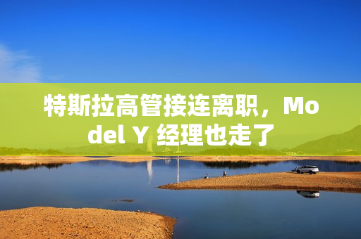 特斯拉高管接连离职，Model Y 经理也走了